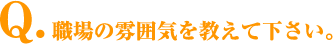 Q.職場の雰囲気を教えて下さい。