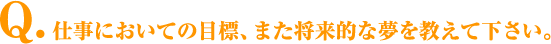 Q.仕事においての目標、また将来的な夢を教えて下さい。