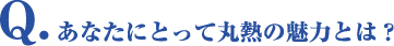 Q.あなたにとって丸熱の魅力とは？