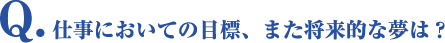 Q.仕事においての目標、また将来的な夢を教えて下さい。